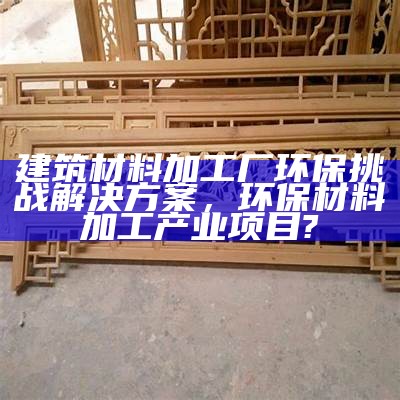 建筑材料加工厂环保挑战解决方案，环保材料加工产业项目?