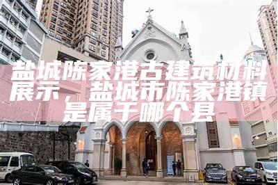 盐城陈家港古建筑材料展示，盐城市陈家港镇是属于哪个县