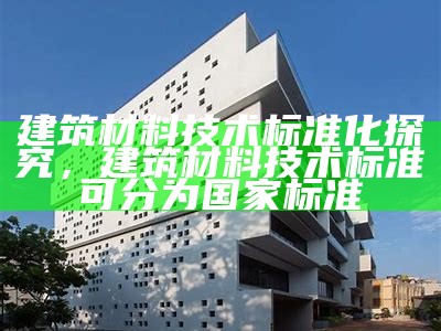 建筑材料技术标准化探究，建筑材料技术标准可分为国家标准