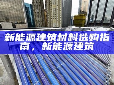 新能源建筑材料选购指南，新能源 建筑