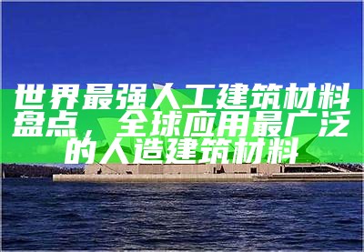 世界最强人工建筑材料盘点，全球应用最广泛的人造建筑材料