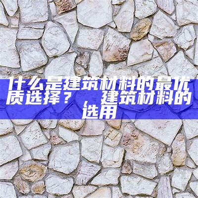 建筑材料与水的属性区别详解，建筑材料是什么与什么材料和制品的总称