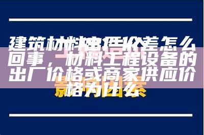 建筑材料出厂价差怎么回事，材料工程设备的出厂价格或商家供应价格为什么