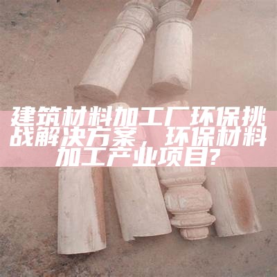 建筑材料加工厂环保挑战解决方案，环保材料加工产业项目?