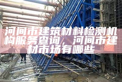 河间市建筑材料检测机构服务查询，河间市建材市场有哪些