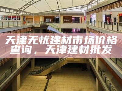 天津无忧建材市场价格查询，天津建材批发