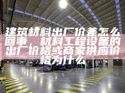 建筑材料出厂价差怎么回事，材料工程设备的出厂价格或商家供应价格为什么