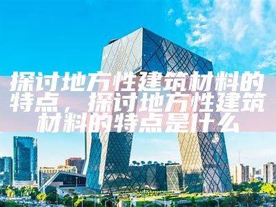 探讨地方性建筑材料的特点，探讨地方性建筑材料的特点是什么