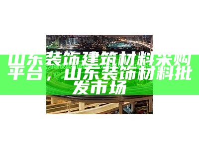 山东装饰建筑材料采购平台，山东装饰材料批发市场